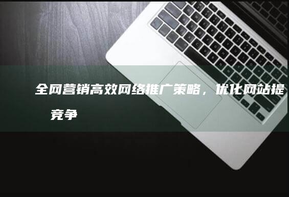 全网营销：高效网络推广策略，优化网站提升竞争力